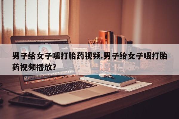 推荐个卖流产药的微信男子给女子喂打胎药视频.男子给女子喂打胎药视频播放？