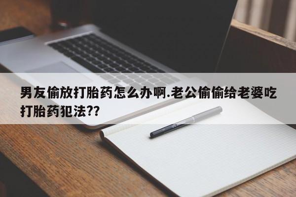 推荐个卖流产药的微信男友偷放打胎药怎么办啊.老公偷偷给老婆吃打胎药犯法?？