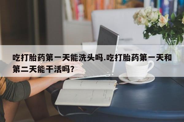 推荐个卖流产药的微信吃打胎药第一天能洗头吗.吃打胎药第一天和第二天能干活吗？