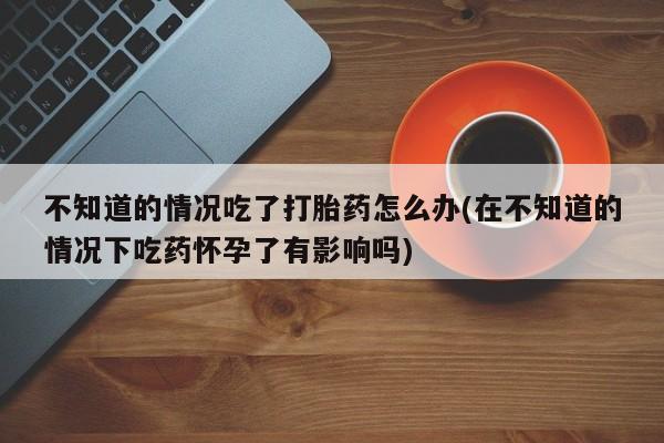推荐个卖流产药的微信不知道的情况吃了打胎药怎么办(在不知道的情况下吃药怀孕了有影响吗)