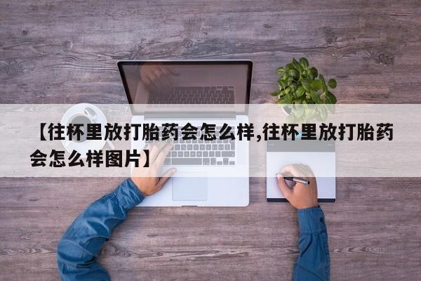 推荐个卖流产药的微信【往杯里放打胎药会怎么样,往杯里放打胎药会怎么样图片】