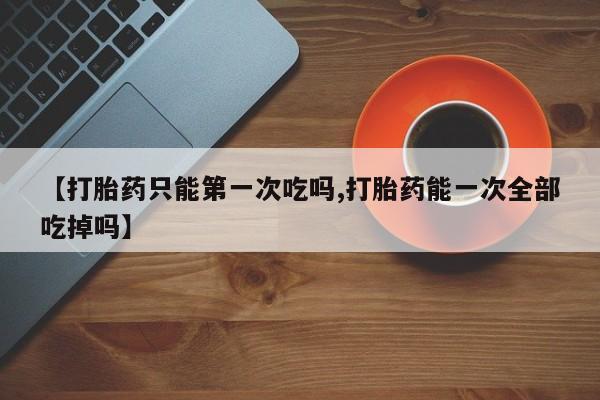 推荐个卖流产药的微信【打胎药只能第一次吃吗,打胎药能一次全部吃掉吗】