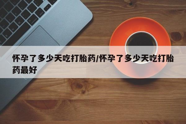 推荐个卖流产药的微信怀孕了多少天吃打胎药/怀孕了多少天吃打胎药最好