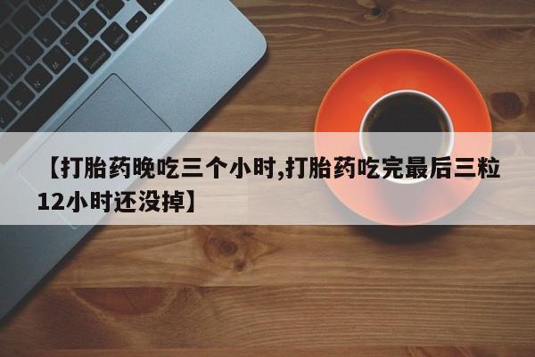 推荐个卖流产药的微信【打胎药晚吃三个小时,打胎药吃完最后三粒12小时还没掉】