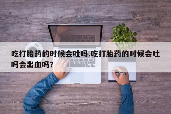 推荐个卖流产药的微信吃打胎药的时候会吐吗.吃打胎药的时候会吐吗会出血吗？