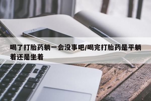 推荐个卖流产药的微信喝了打胎药躺一会没事吧/喝完打胎药是平躺着还是坐着