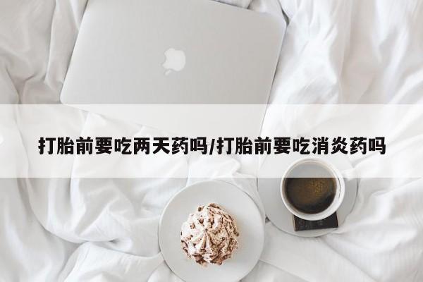 推荐个卖流产药的微信打胎前要吃两天药吗/打胎前要吃消炎药吗