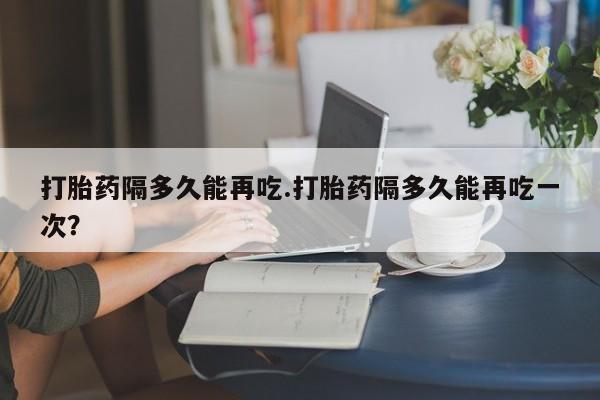 推荐个卖流产药的微信打胎药隔多久能再吃.打胎药隔多久能再吃一次？
