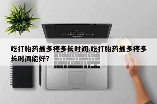 推荐个卖流产药的微信吃打胎药最多疼多长时间.吃打胎药最多疼多长时间能好？