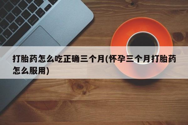 推荐个卖流产药的微信打胎药怎么吃正确三个月(怀孕三个月打胎药怎么服用)