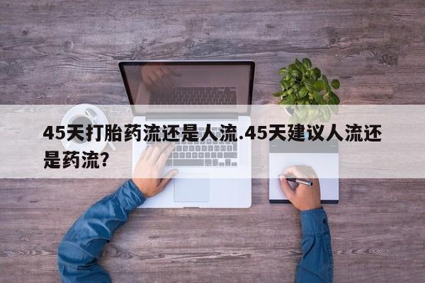 推荐个卖流产药的微信45天打胎药流还是人流.45天建议人流还是药流？