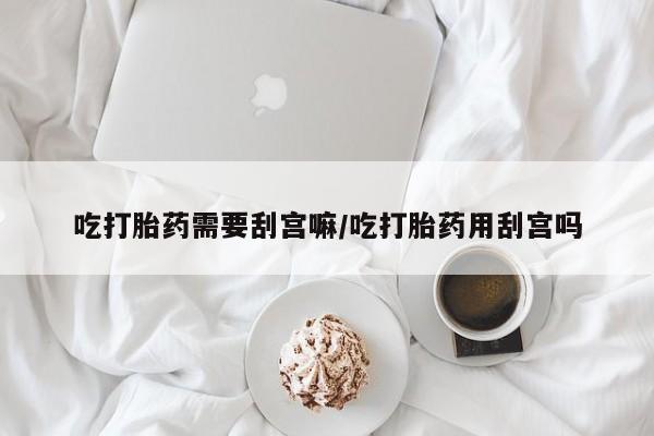 推荐个卖流产药的微信吃打胎药需要刮宫嘛/吃打胎药用刮宫吗
