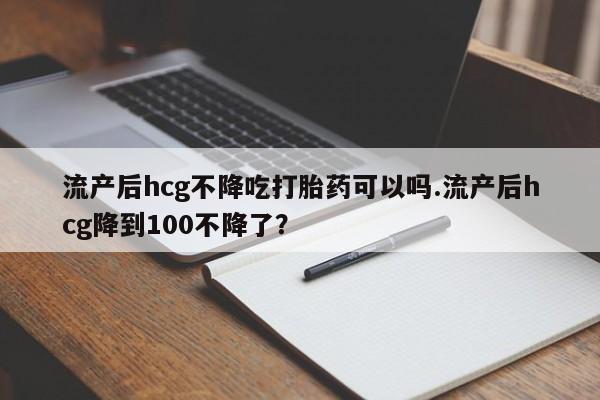 推荐个卖流产药的微信流产后hcg不降吃打胎药可以吗.流产后hcg降到100不降了？