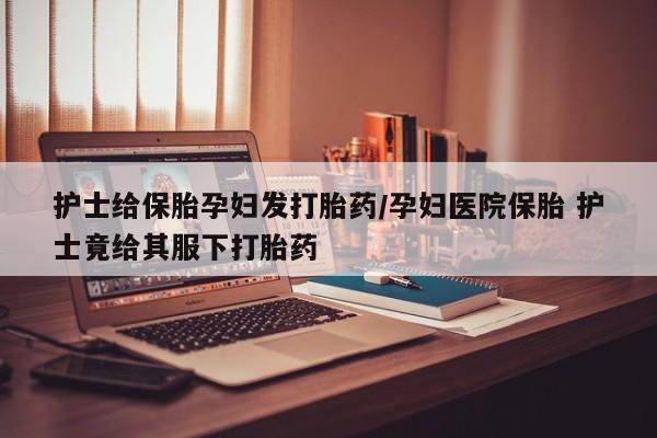 推荐个卖流产药的微信护士给保胎孕妇发打胎药/孕妇医院保胎 护士竟给其服下打胎药