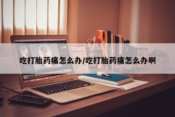 推荐个卖流产药的微信吃打胎药痛怎么办/吃打胎药痛怎么办啊