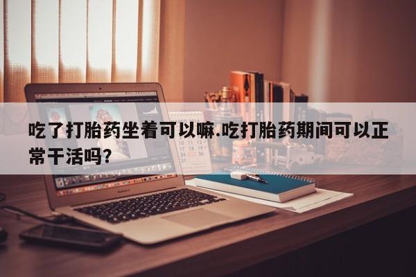 推荐个卖流产药的微信吃了打胎药坐着可以嘛.吃打胎药期间可以正常干活吗？