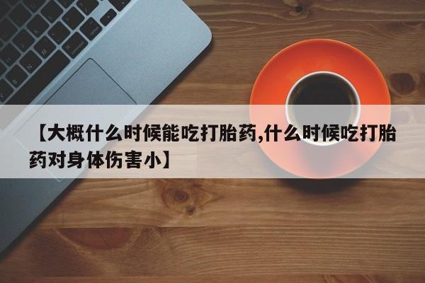 推荐个卖流产药的微信【大概什么时候能吃打胎药,什么时候吃打胎药对身体伤害小】