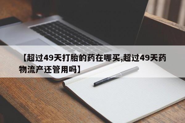 推荐个卖流产药的微信【超过49天打胎的药在哪买,超过49天药物流产还管用吗】