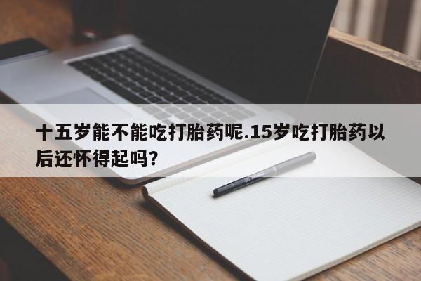 推荐个卖流产药的微信十五岁能不能吃打胎药呢.15岁吃打胎药以后还怀得起吗？