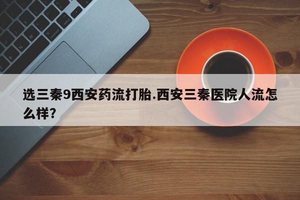 推荐个卖流产药的微信选三秦9西安药流打胎.西安三秦医院人流怎么样？