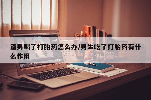 推荐个卖流产药的微信渣男喝了打胎药怎么办/男生吃了打胎药有什么作用
