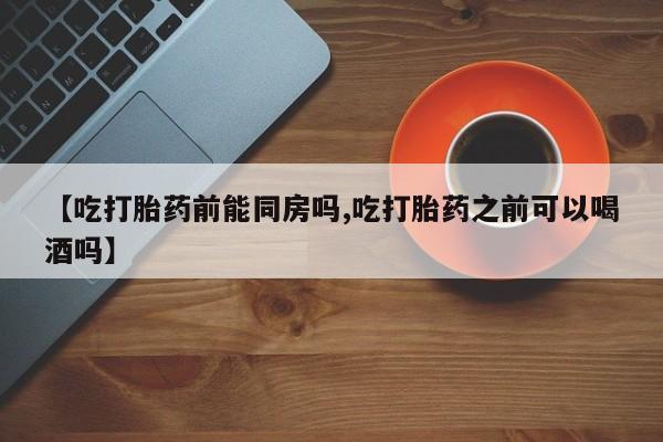 推荐个卖流产药的微信【吃打胎药前能同房吗,吃打胎药之前可以喝酒吗】