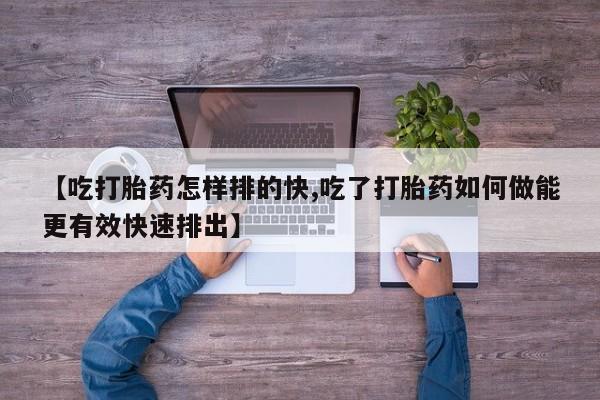 推荐个卖流产药的微信【吃打胎药怎样排的快,吃了打胎药如何做能更有效快速排出】