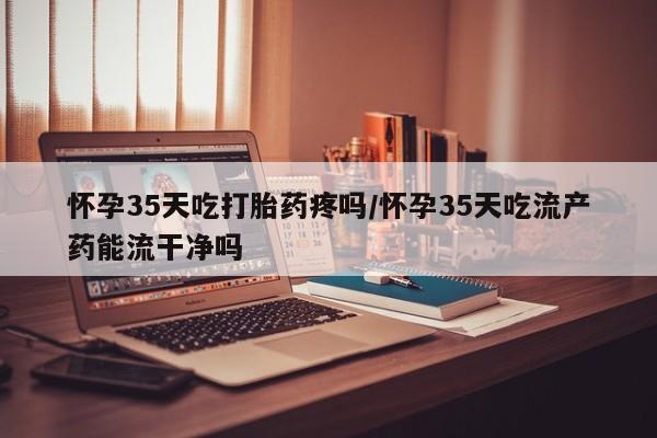 推荐个卖流产药的微信怀孕35天吃打胎药疼吗/怀孕35天吃流产药能流干净吗