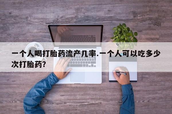 推荐个卖流产药的微信一个人喝打胎药流产几率.一个人可以吃多少次打胎药？