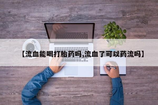 推荐个卖流产药的微信【流血能喝打胎药吗,流血了可以药流吗】