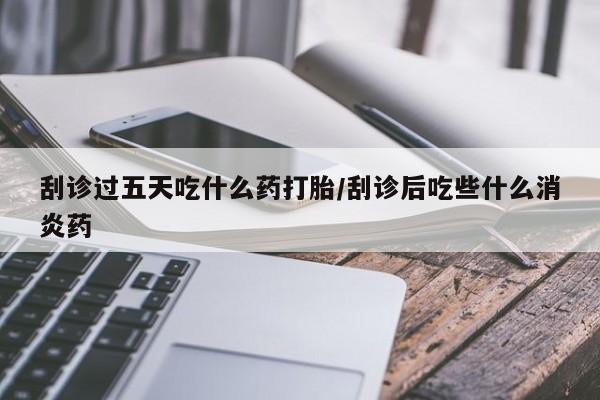 推荐个卖流产药的微信刮诊过五天吃什么药打胎/刮诊后吃些什么消炎药