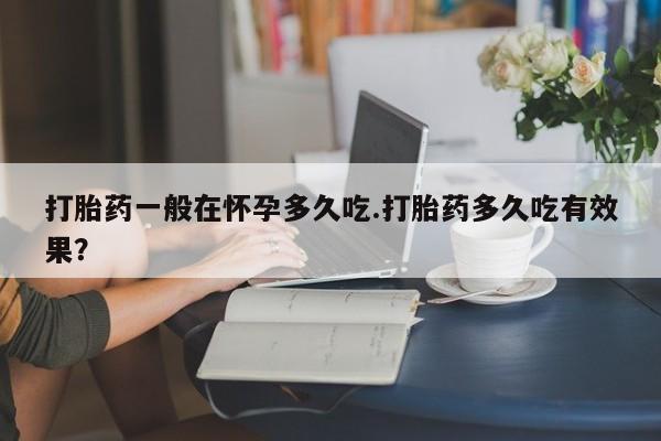 推荐个卖流产药的微信打胎药一般在怀孕多久吃.打胎药多久吃有效果？