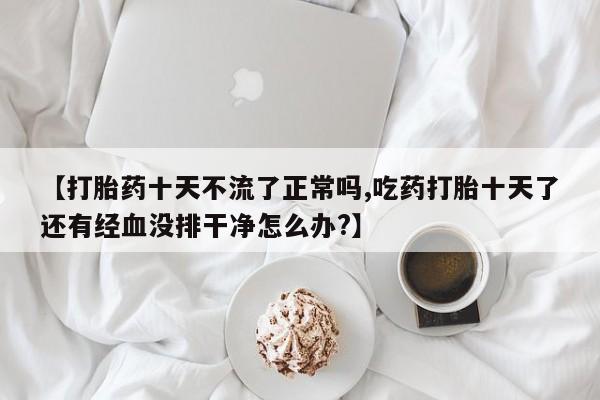 推荐个卖流产药的微信【打胎药十天不流了正常吗,吃药打胎十天了还有经血没排干净怎么办?】