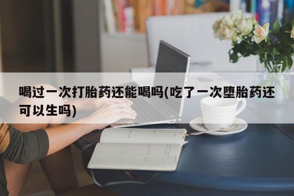 推荐个卖流产药的微信喝过一次打胎药还能喝吗(吃了一次堕胎药还可以生吗)