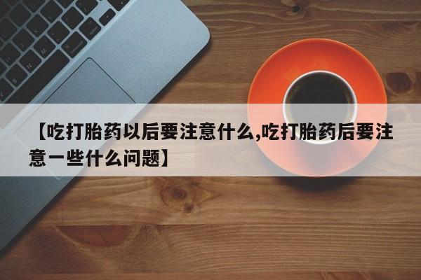 推荐个卖流产药的微信【吃打胎药以后要注意什么,吃打胎药后要注意一些什么问题】