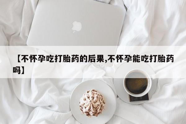 推荐个卖流产药的微信【不怀孕吃打胎药的后果,不怀孕能吃打胎药吗】
