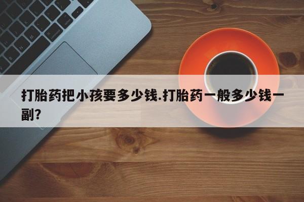 推荐个卖流产药的微信打胎药把小孩要多少钱.打胎药一般多少钱一副？
