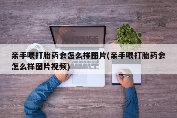 推荐个卖流产药的微信亲手喂打胎药会怎么样图片(亲手喂打胎药会怎么样图片视频)