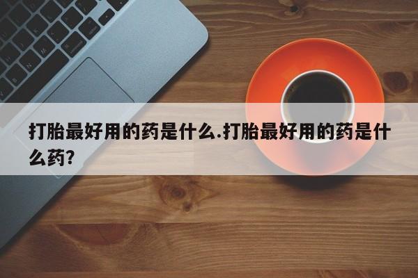 推荐个卖流产药的微信打胎最好用的药是什么.打胎最好用的药是什么药？