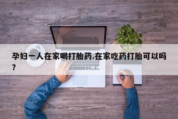 推荐个卖流产药的微信孕妇一人在家喝打胎药.在家吃药打胎可以吗？