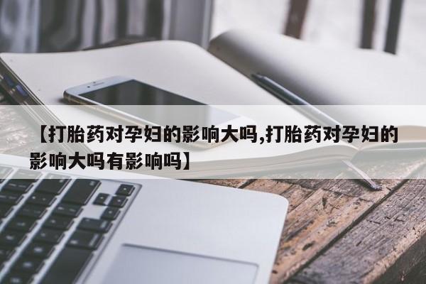 推荐个卖流产药的微信【打胎药对孕妇的影响大吗,打胎药对孕妇的影响大吗有影响吗】