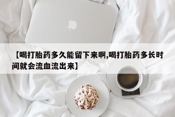 推荐个卖流产药的微信【喝打胎药多久能留下来啊,喝打胎药多长时间就会流血流出来】