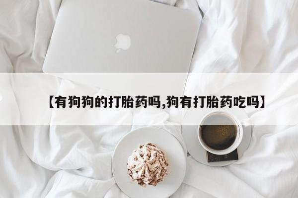 推荐个卖流产药的微信【有狗狗的打胎药吗,狗有打胎药吃吗】