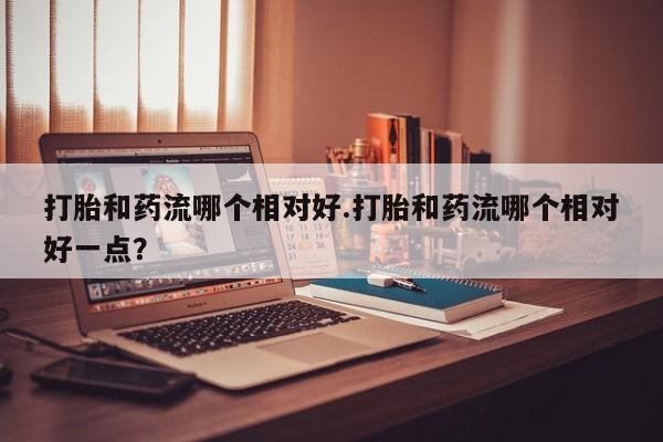 推荐个卖流产药的微信打胎和药流哪个相对好.打胎和药流哪个相对好一点？