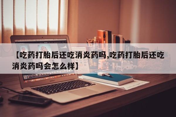 推荐个卖流产药的微信【吃药打胎后还吃消炎药吗,吃药打胎后还吃消炎药吗会怎么样】