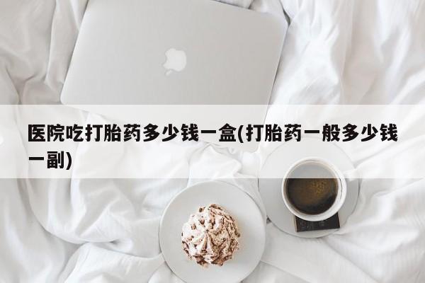 推荐个卖流产药的微信医院吃打胎药多少钱一盒(打胎药一般多少钱一副)