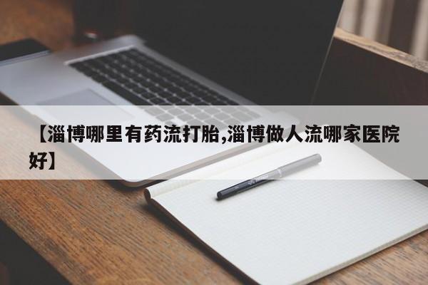 推荐个卖流产药的微信【淄博哪里有药流打胎,淄博做人流哪家医院好】