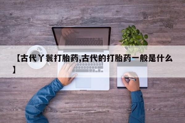 推荐个卖流产药的微信【古代丫鬟打胎药,古代的打胎药一般是什么】
