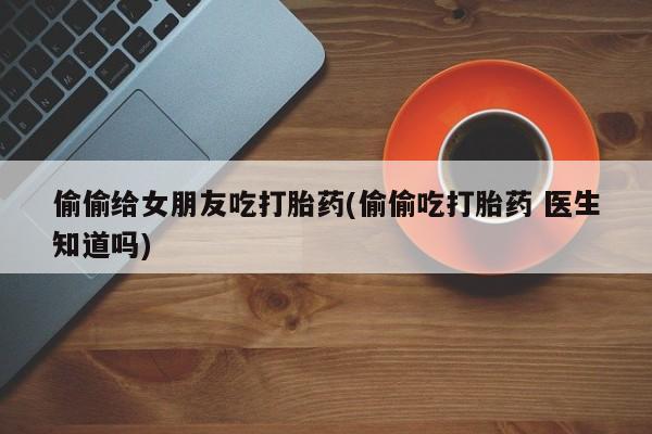 推荐个卖流产药的微信偷偷给女朋友吃打胎药(偷偷吃打胎药 医生知道吗)