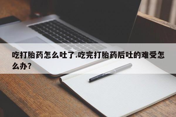 推荐个卖流产药的微信吃打胎药怎么吐了.吃完打胎药后吐的难受怎么办？
